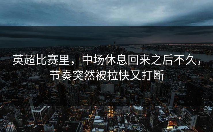 英超比赛里，中场休息回来之后不久，节奏突然被拉快又打断